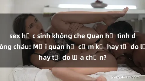 sex học sinh không che Quan hệ tình dục giữa ông cháu: Mối quan hệ cấm kỵ hay tự do lựa chọn?