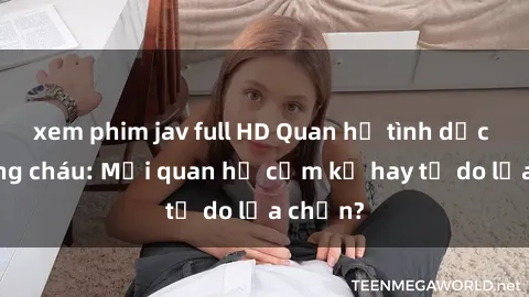 xem phim jav full HD Quan hệ tình dục giữa ông cháu: Mối quan hệ cấm kỵ hay tự do lựa chọn?