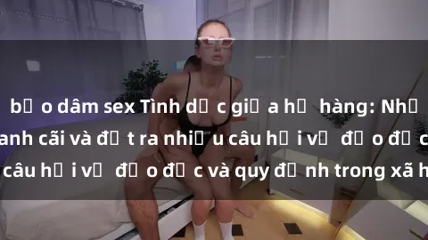 bạo dâm sex Tình dục giữa họ hàng: Những sự kiện gây tranh cãi và đặt ra nhiều câu hỏi về đạo đức và quy định trong xã hội.