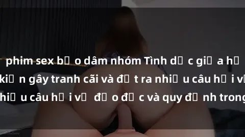 phim sex bạo dâm nhóm Tình dục giữa họ hàng: Những sự kiện gây tranh cãi và đặt ra nhiều câu hỏi về đạo đức và quy định trong xã hội.