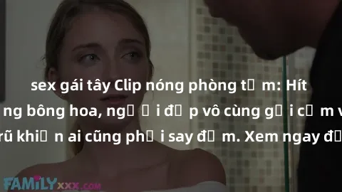 sex gái tây Clip nóng phòng tắm: Hít thở nồng nàn hương bông hoa, người đẹp vô cùng gợi cảm và quyến rũ khiến ai cũng phải say đắm. Xem ngay để trải nghiệm điều đặc biệt!
