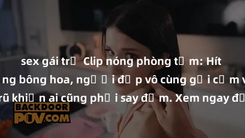 sex gái trẻ Clip nóng phòng tắm: Hít thở nồng nàn hương bông hoa, người đẹp vô cùng gợi cảm và quyến rũ khiến ai cũng phải say đắm. Xem ngay để trải nghiệm điều đặc biệt!
