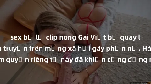 sex bị lộ clip nóng Gái Việt bị quay lén khi tắm, clip lan truyền trên mạng xã hội gây phẫn nộ. Hành động vi phạm quyền riêng tư này đã khiến cộng đồng mạng bức xúc và đòi trừng phạt thật nghiêm khắc.
