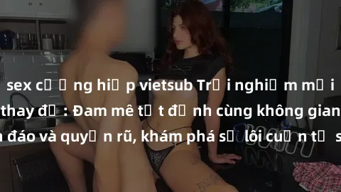 sex cưỡng hiếp vietsub Trải nghiệm mới lạ với sex phòng thay đồ: Đam mê tột đỉnh cùng không gian kín đáo và quyến rũ, khám phá sự lôi cuốn từ sự hấp dẫn của nơi này.