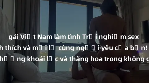 gái Việt Nam làm tình Trải nghiệm sex phòng tắm đầy kích thích và mới lạ cùng người yêu của bạn! Tận hưởng khoái lạc và thăng hoa trong không gian tắm ấm áp và gợi cảm.