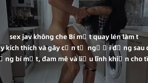 sex jav không che Bí mật quay lén làm tình: Câu chuyện đầy kích thích và gây cấn từ người đứng sau camera. Hành động bí mật, đam mê và liều lĩnh khiến cho tình yêu trở nên mãnh liệt hơn bao giờ hết.