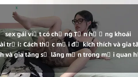 sex gái việt có chồng Tận hưởng khoái cảm với sex ngoài trời: Cách thức mới để kích thích và gia tăng sự lãng mạn trong mối quan hệ của bạn!