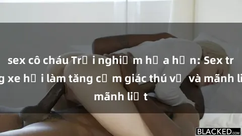sex cô cháu Trải nghiệm hứa hẹn: Sex trong xe hơi làm tăng cảm giác thú vị và mãnh liệt