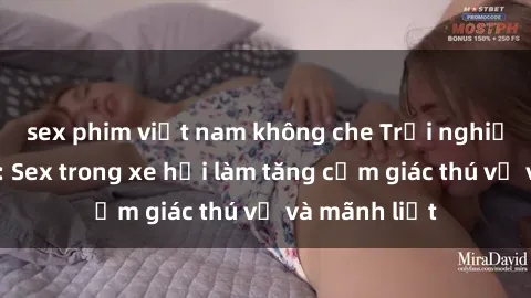 sex phim việt nam không che Trải nghiệm hứa hẹn: Sex trong xe hơi làm tăng cảm giác thú vị và mãnh liệt