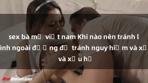 sex bà mẹ việt nam Khi nào nên tránh làm tình ngoài đường để tránh nguy hiểm và xấu hổ