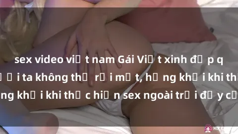 sex video việt nam Gái Việt xinh đẹp quyến rũ khiến người ta không thể rời mắt, hứng khởi khi thực hiện sex ngoài trời đầy cảm xúc.
