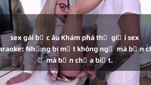 sex gái bắc âu Khám phá thế giới sex ở quán karaoke: Những bí mật không ngờ mà bạn chưa biết.