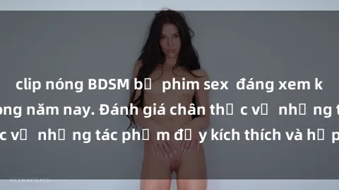 clip nóng BDSM bộ phim sex  đáng xem không thể bỏ lỡ trong năm nay. Đánh giá chân thực về những tác phẩm đầy kích thích và hấp dẫn này.