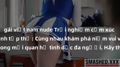 gái việt nam nude Trải nghiệm cảm xúc mới mẻ với làm tình tập thể: Cùng nhau khám phá niềm vui và sự mãnh liệt trong mối quan hệ tình dục đa người. Hãy thử ngay để biết cảm giác thú vị này!