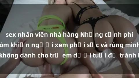 sex nhân viên nhà hàng Những cảnh phim sex bạo dâm nhóm khiến người xem phải sốc và rùng mình, không dành cho trẻ em dưới tuổi để tránh ảnh hưởng tiêu cực.