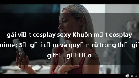 gái việt cosplay sexy Khuôn mặt cosplay sex anime: Sự gợi cảm và quyến rũ trong thế giới ảo