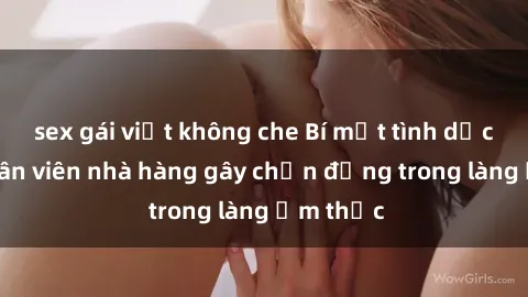 sex gái việt không che Bí mật tình dục giữa nhân viên nhà hàng gây chấn động trong làng ẩm thực