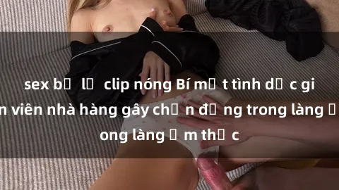 sex bị lộ clip nóng Bí mật tình dục giữa nhân viên nhà hàng gây chấn động trong làng ẩm thực