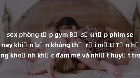 sex phòng tập gym Bộ sưu tập phim sex Mỹ hot nhất năm nay khiến bạn không thể rời mắt! Tận hưởng những khoảnh khắc đam mê và nhiệt huyết trong các tác phẩm nóng bỏng này!
