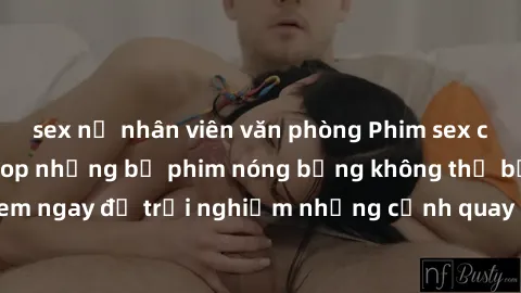 sex nữ nhân viên văn phòng Phim sex châu Âu đỉnh cao: Top những bộ phim nóng bỏng không thể bỏ qua! Xem ngay để trải nghiệm những cảnh quay đầy kích thích và cuồng nhiệt.