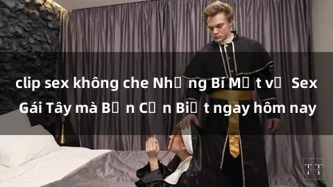 clip sex không che Những Bí Mật về Sex Gái Tây mà Bạn Cần Biết ngay hôm nay