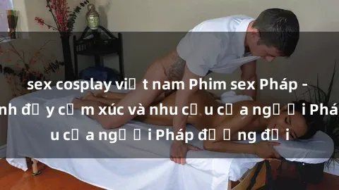 sex cosplay việt nam Phim sex Pháp - cuộc hành trình đầy cảm xúc và nhu cầu của người Pháp đương đại