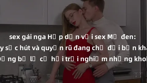 sex gái nga Hấp dẫn với sex Mỹ đen: Những bí mật đầy sức hút và quyến rũ đang chờ đợi bạn khám phá! Đừng bỏ lỡ cơ hội trải nghiệm những khoảnh khắc mãnh liệt và đam mê!