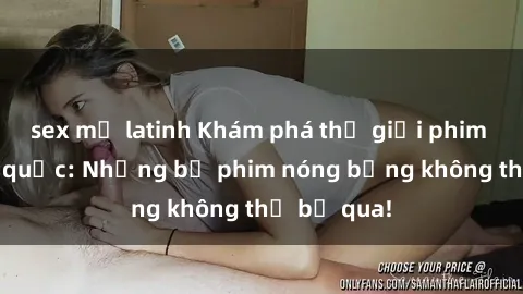 sex mỹ latinh Khám phá thế giới phim sex ngoại quốc: Những bộ phim nóng bỏng không thể bỏ qua!