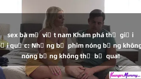 sex bà mẹ việt nam Khám phá thế giới phim sex ngoại quốc: Những bộ phim nóng bỏng không thể bỏ qua!
