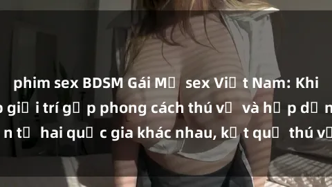phim sex BDSM Gái Mỹ sex Việt Nam: Khi nền công nghiệp giải trí gặp phong cách thú vị và hấp dẫn từ hai quốc gia khác nhau, kết quả thú vị không thể bỏ qua.