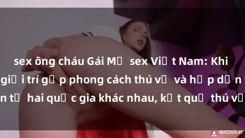 sex ông cháu Gái Mỹ sex Việt Nam: Khi nền công nghiệp giải trí gặp phong cách thú vị và hấp dẫn từ hai quốc gia khác nhau, kết quả thú vị không thể bỏ qua.