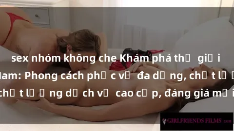 sex nhóm không che Khám phá thế giới của gái gọi Việt Nam: Phong cách phục vụ đa dạng, chất lượng dịch vụ cao cấp, đáng giá mọi khoản chi phí