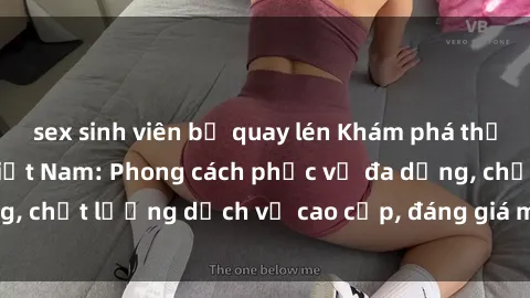 sex sinh viên bị quay lén Khám phá thế giới của gái gọi Việt Nam: Phong cách phục vụ đa dạng, chất lượng dịch vụ cao cấp, đáng giá mọi khoản chi phí
