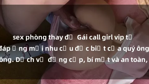 sex phòng thay đồ Gái call girl vip tư vấn chuyên nghiệp, đáp ứng mọi nhu cầu đặc biệt của quý ông. Dịch vụ đẳng cấp, bí mật và an toàn, hãy tìm hiểu ngay!