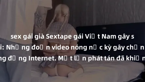 sex gái già Sextape gái Việt Nam gây sốt trên mạng xã hội: Những đoạn video nóng nực kỳ gây chấn động cộng đồng Internet. Một lần phát tán đã khiến người xem không thể rời mắt.