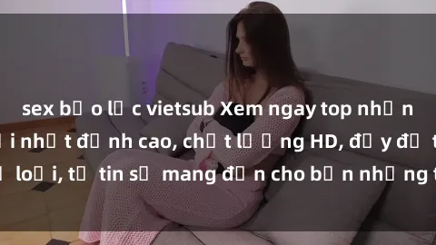 sex bạo lực vietsub Xem ngay top những bộ phim sex mới nhất đỉnh cao, chất lượng HD, đầy đủ thể loại, tự tin sẽ mang đến cho bạn những trải nghiệm tuyệt vời.
