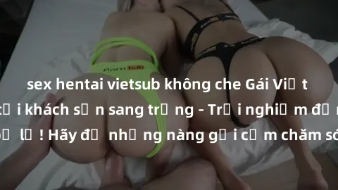 sex hentai vietsub không che Gái Việt hấp dẫn làm tình tại khách sạn sang trọng - Trải nghiệm đỉnh cao không thể bỏ lỡ! Hãy để những nàng gợi cảm chăm sóc bạn và mang đến cho bạn những phút giây đê mê