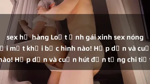 sex họ hàng Loạt ảnh gái xinh sex nóng bỏng, không thể rời mắt khỏi bức hình nào! Hấp dẫn và cuốn hút đến từng chi tiết.
