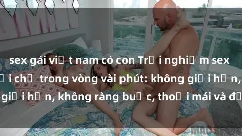 sex gái việt nam có con Trải nghiệm sex trực tuyến tuyệt vời chỉ trong vòng vài phút: không giới hạn, không ràng buộc, thoải mái và đầy kích thích!