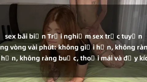 sex bãi biển Trải nghiệm sex trực tuyến tuyệt vời chỉ trong vòng vài phút: không giới hạn, không ràng buộc, thoải mái và đầy kích thích!