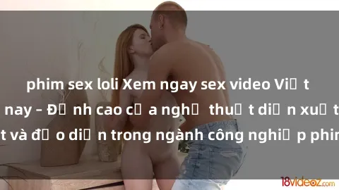 phim sex loli Xem ngay sex video Việt Nam hot nhất hiện nay – Đỉnh cao của nghệ thuật diễn xuất và đạo diễn trong ngành công nghiệp phim người lớn tại đây!