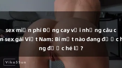 sex miễn phí Đắng cay với những câu chuyện sex gái Việt Nam: Bí mật nào đang được hé lộ?