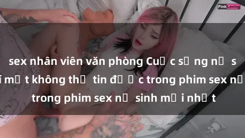 sex nhân viên văn phòng Cuộc sống nữ sinh và những bí mật không thể tin được trong phim sex nữ sinh mới nhất
