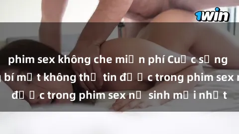 phim sex không che miễn phí Cuộc sống nữ sinh và những bí mật không thể tin được trong phim sex nữ sinh mới nhất