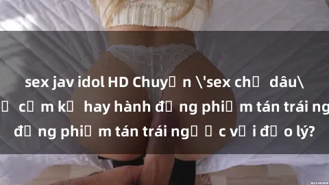 sex jav idol HD Chuyện 'sex chị dâu' trong gia đình: Sự cấm kỵ hay hành động phiếm tán trái ngược với đạo lý?