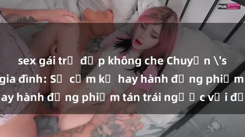 sex gái trẻ đẹp không che Chuyện 'sex chị dâu' trong gia đình: Sự cấm kỵ hay hành động phiếm tán trái ngược với đạo lý?