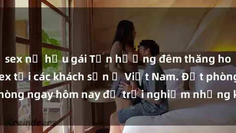 sex nữ hầu gái Tận hưởng đêm thăng hoa cùng dịch vụ sex tại các khách sạn ở Việt Nam. Đặt phòng ngay hôm nay để trải nghiệm những khoái cảm độc đáo.