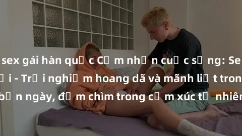 sex gái hàn quốc Cảm nhận cuộc sống: Sex gái Việt ngoài trời - Trải nghiệm hoang dã và mãnh liệt trong bản ngày, đắm chìm trong cảm xúc tự nhiên và sự giao thoa tình yêu.