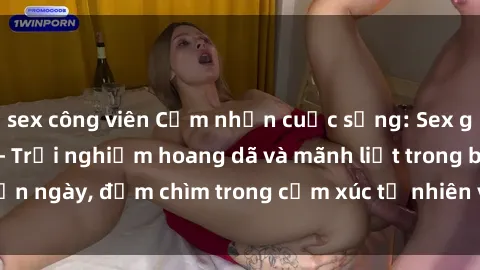 sex công viên Cảm nhận cuộc sống: Sex gái Việt ngoài trời - Trải nghiệm hoang dã và mãnh liệt trong bản ngày, đắm chìm trong cảm xúc tự nhiên và sự giao thoa tình yêu.