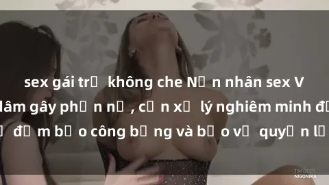 sex gái trẻ không che Nạn nhân sex Việt Nam bị hiếp dâm gây phẫn nộ, cần xử lý nghiêm minh để đảm bảo công bằng và bảo vệ quyền lợi của người bị hại.
